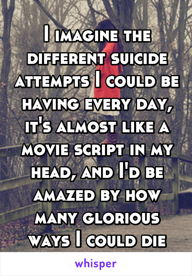 I imagine the different suicide attempts I could be having every day, it's almost like a movie script in my head, and I'd be amazed by how many glorious ways I could die