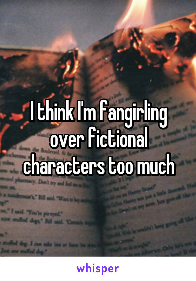 I think I'm fangirling over fictional characters too much