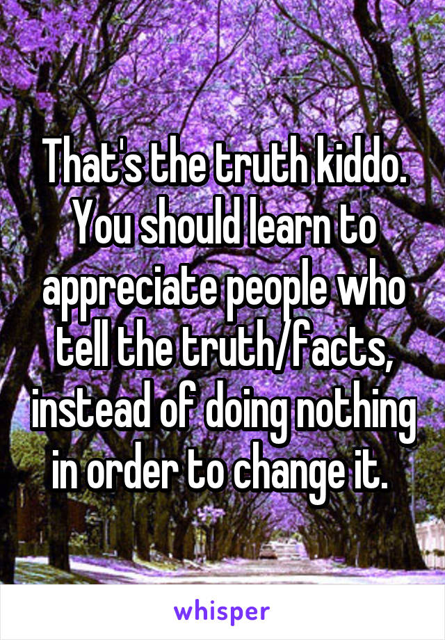 That's the truth kiddo. You should learn to appreciate people who tell the truth/facts, instead of doing nothing in order to change it. 