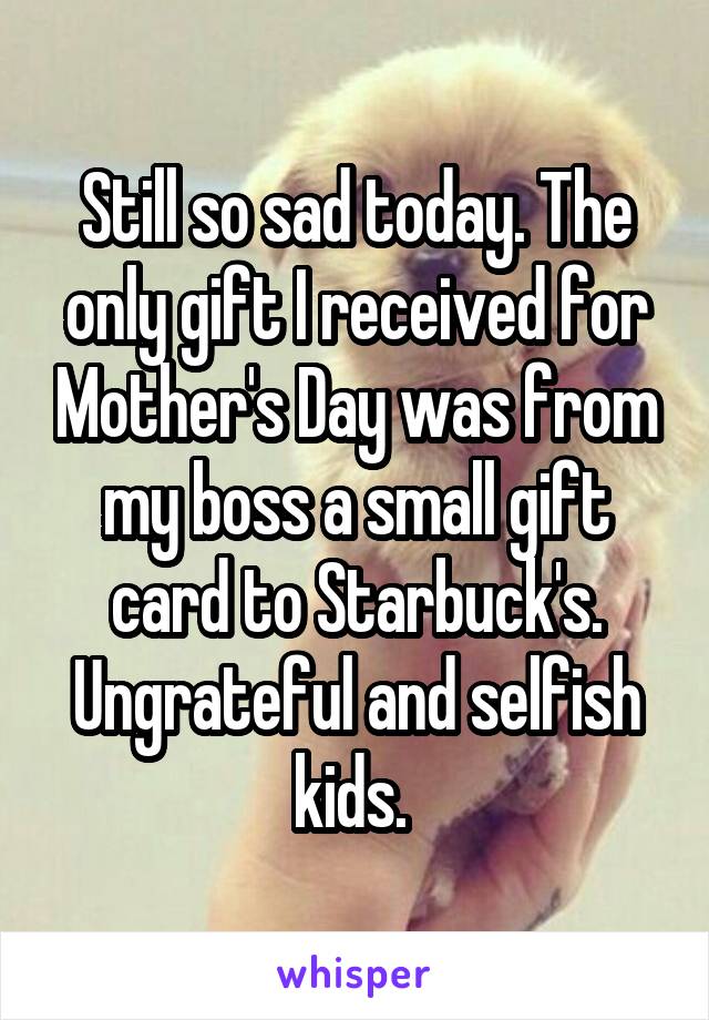 Still so sad today. The only gift I received for Mother's Day was from my boss a small gift card to Starbuck's. Ungrateful and selfish kids. 