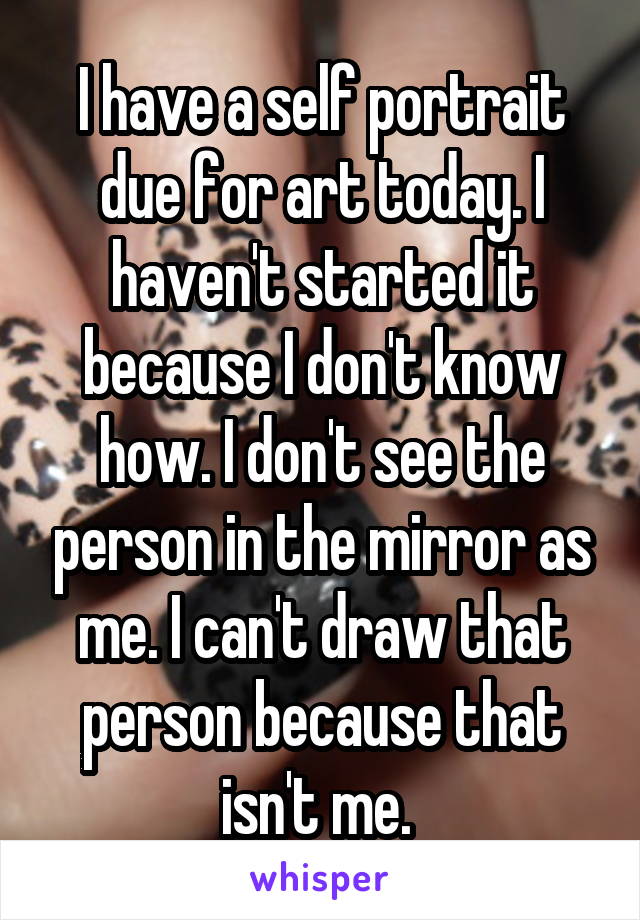 I have a self portrait due for art today. I haven't started it because I don't know how. I don't see the person in the mirror as me. I can't draw that person because that isn't me. 