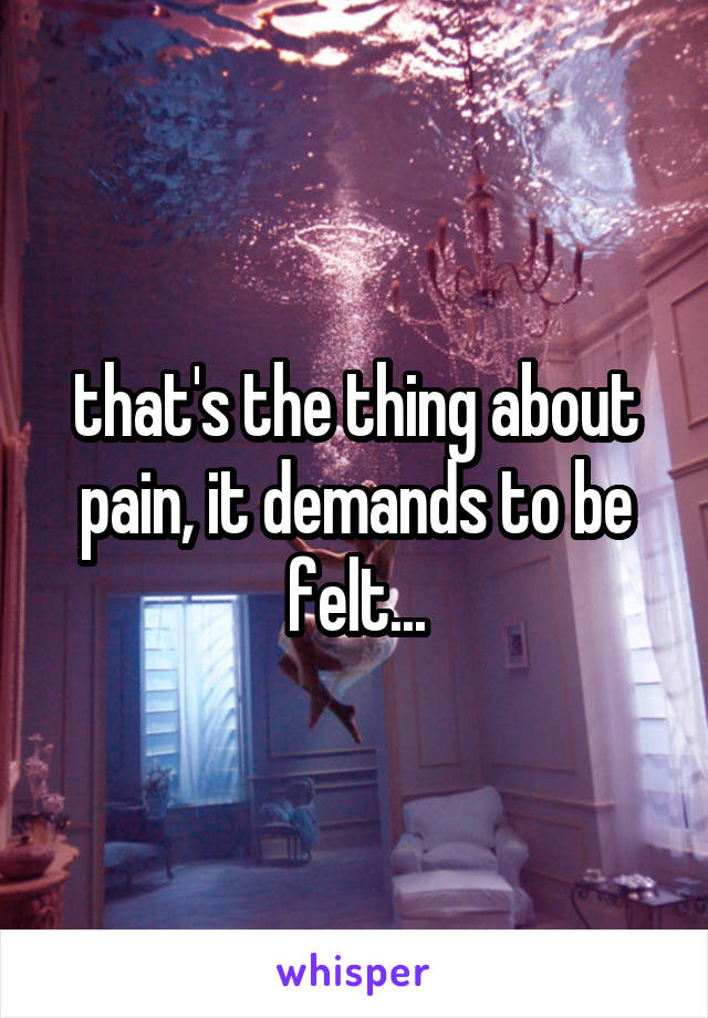 that's the thing about pain, it demands to be felt...