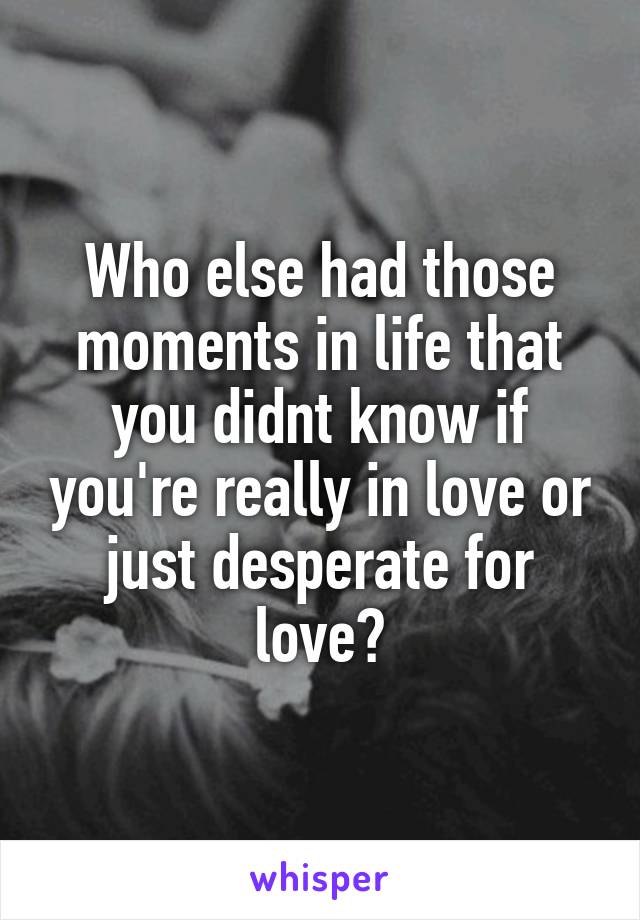 Who else had those moments in life that you didnt know if you're really in love or just desperate for love?