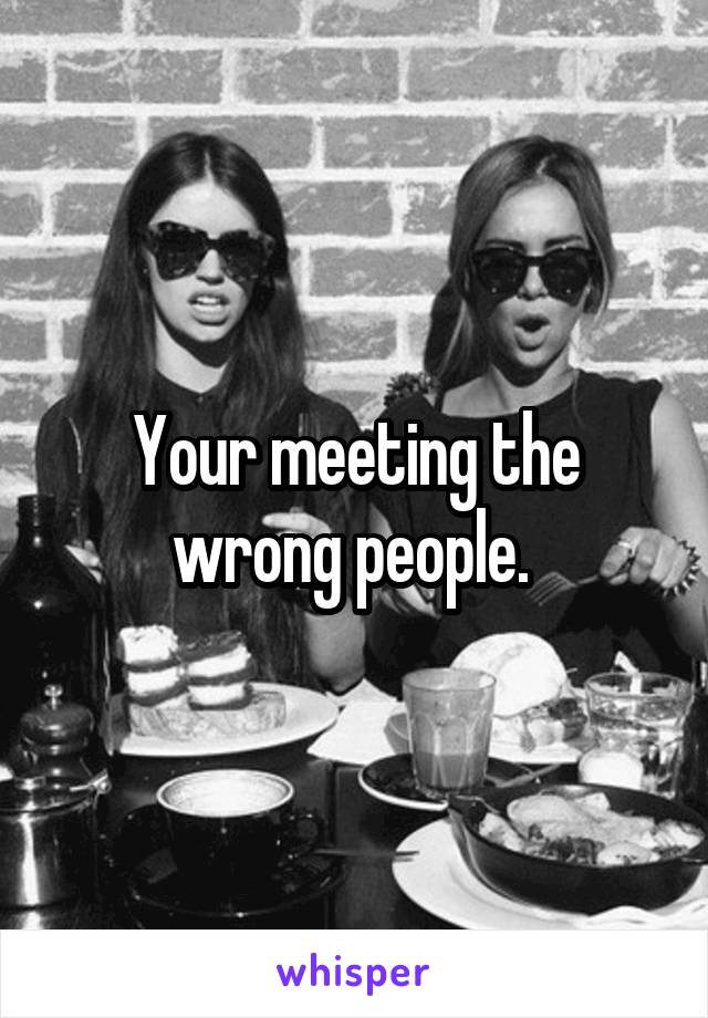 Your meeting the wrong people. 