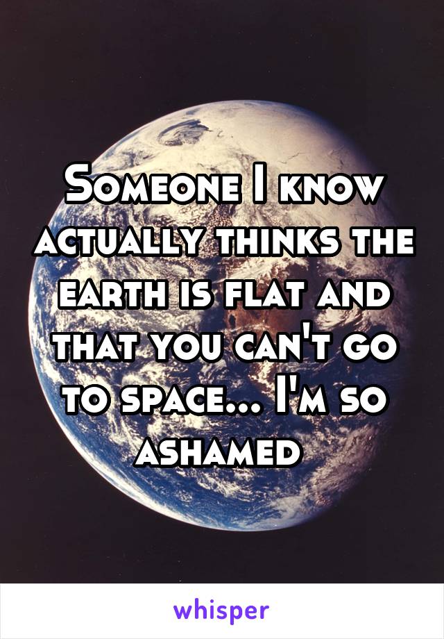 Someone I know actually thinks the earth is flat and that you can't go to space... I'm so ashamed 