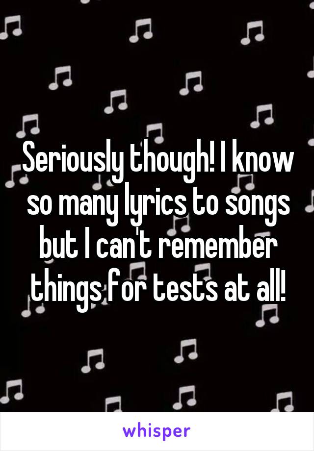 Seriously though! I know so many lyrics to songs but I can't remember things for tests at all!