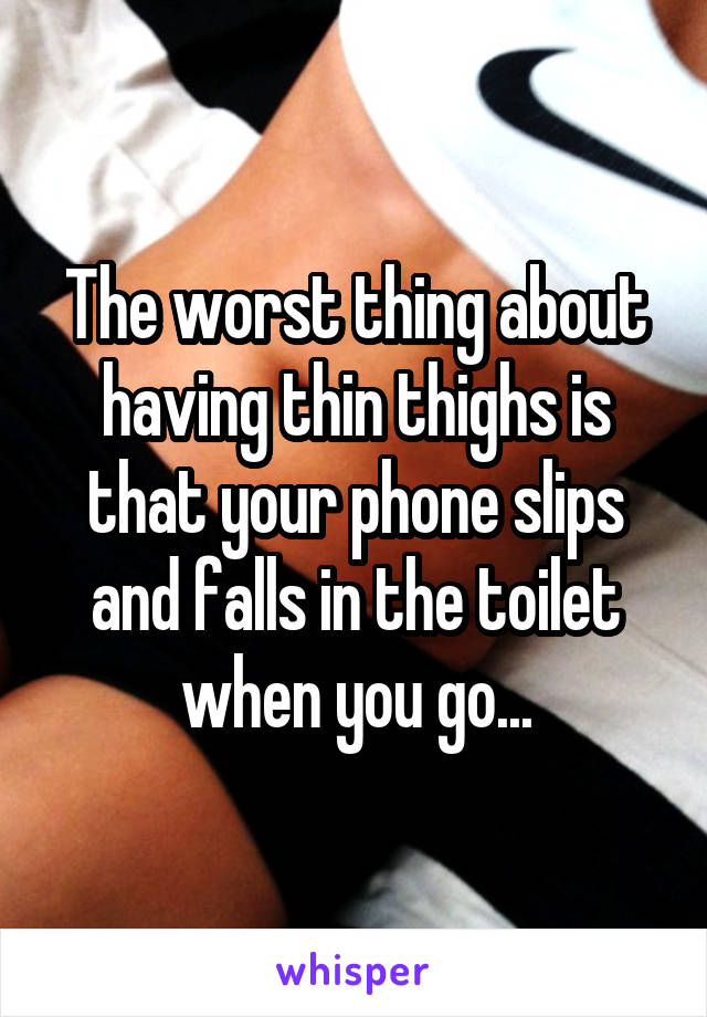 The worst thing about having thin thighs is that your phone slips and falls in the toilet when you go...