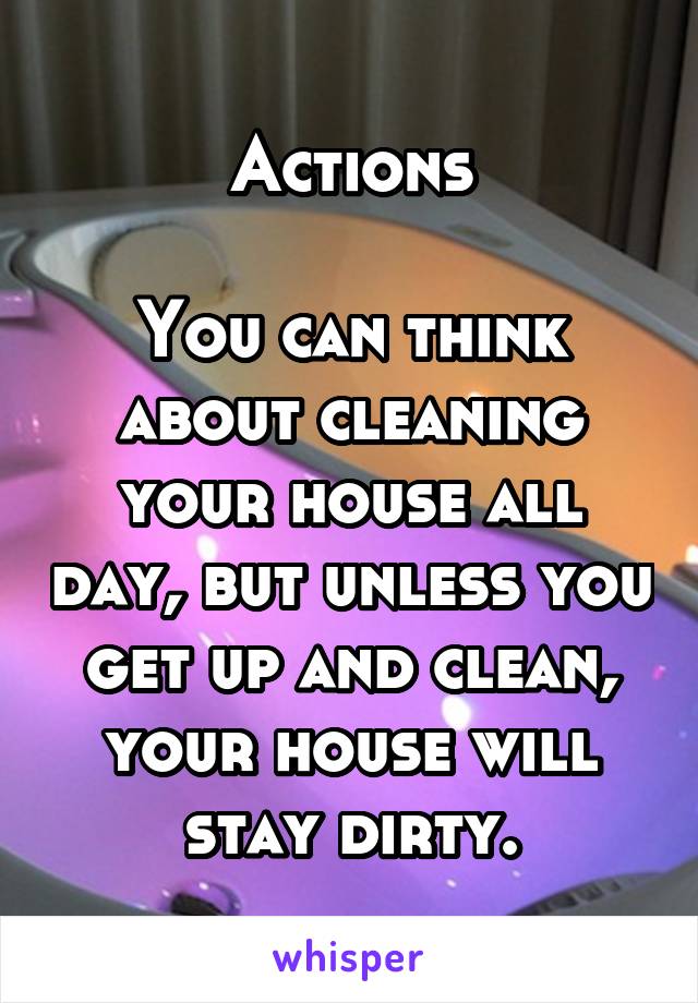 Actions

You can think about cleaning your house all day, but unless you get up and clean, your house will stay dirty.