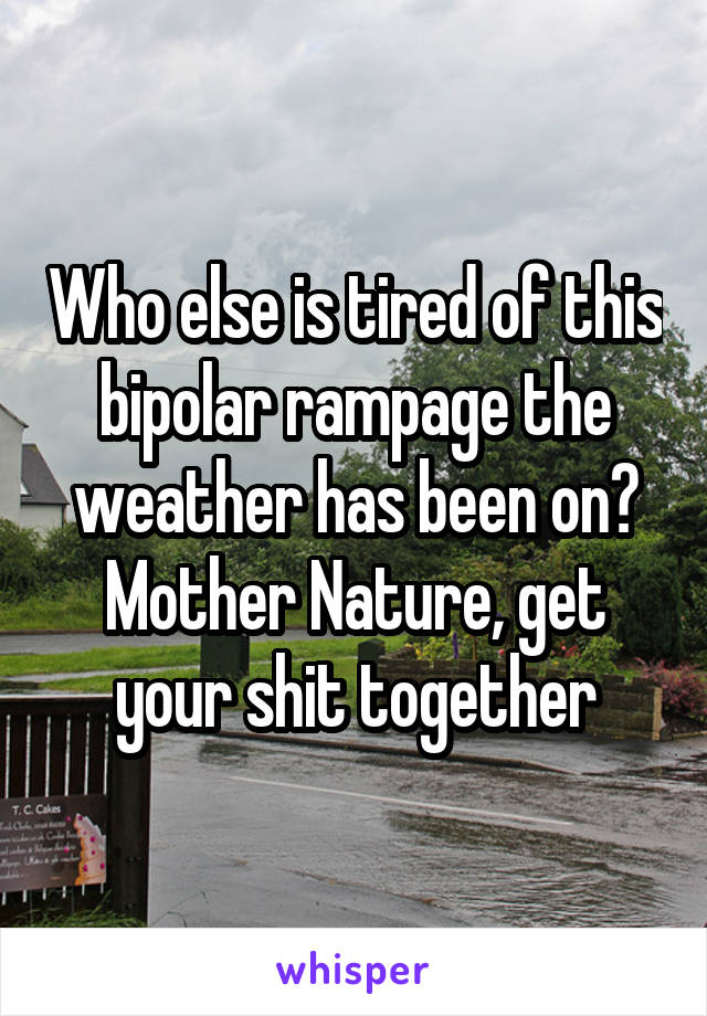 Who else is tired of this bipolar rampage the weather has been on? Mother Nature, get your shit together