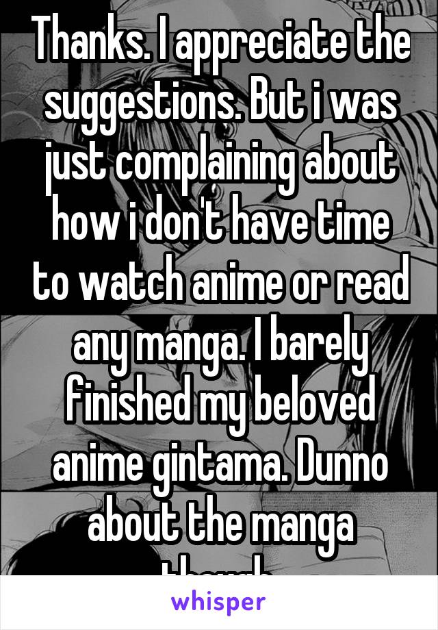 Thanks. I appreciate the suggestions. But i was just complaining about how i don't have time to watch anime or read any manga. I barely finished my beloved anime gintama. Dunno about the manga though 