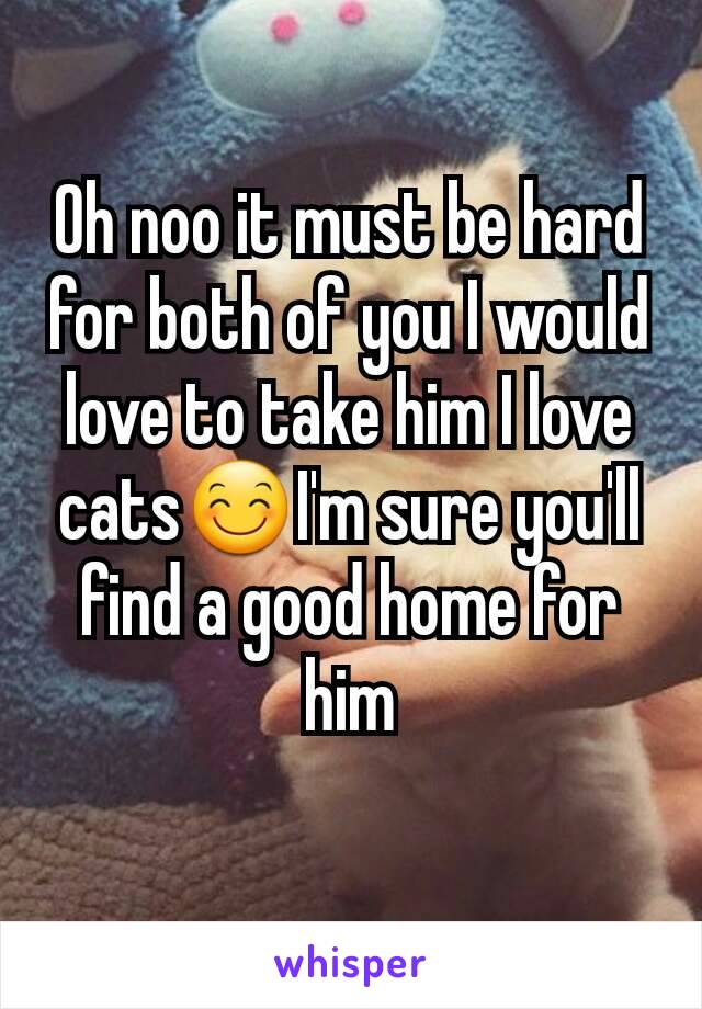 Oh noo it must be hard for both of you I would love to take him I love cats😊I'm sure you'll find a good home for him
