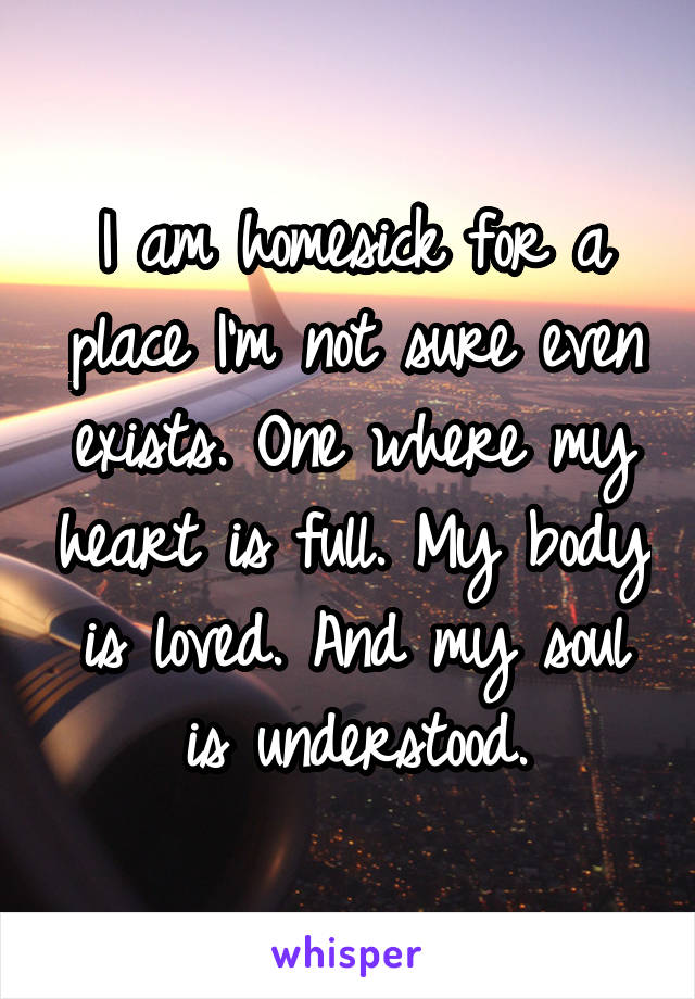 I am homesick for a place I'm not sure even exists. One where my heart is full. My body is loved. And my soul is understood.