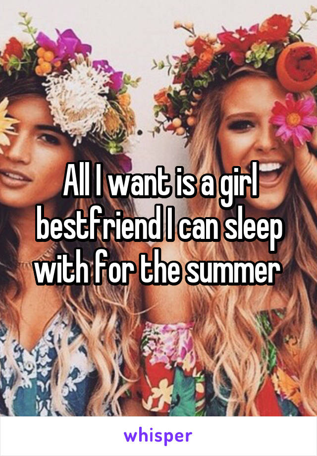 All I want is a girl bestfriend I can sleep with for the summer 