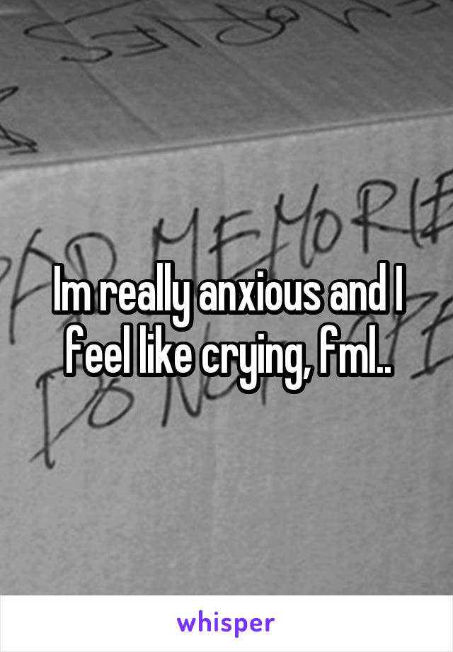 Im really anxious and I feel like crying, fml..