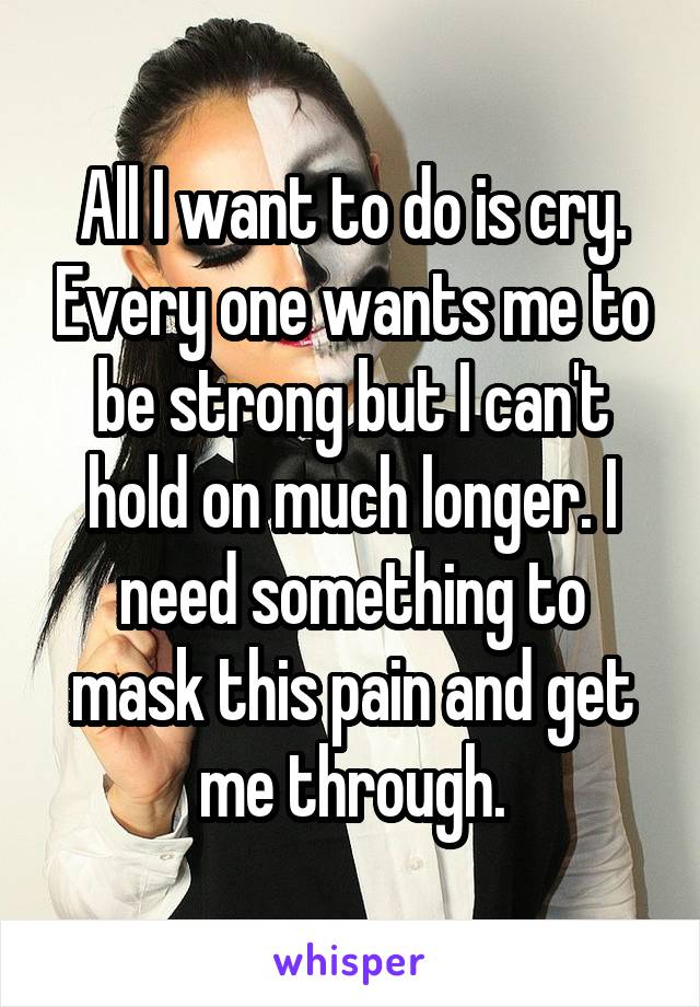 All I want to do is cry. Every one wants me to be strong but I can't hold on much longer. I need something to mask this pain and get me through.