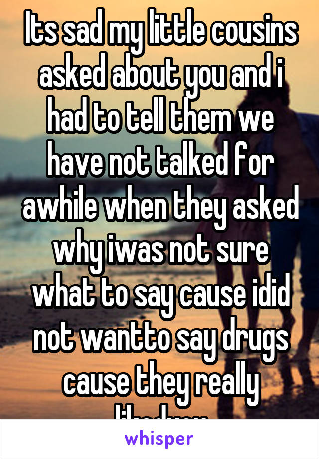 Its sad my little cousins asked about you and i had to tell them we have not talked for awhile when they asked why iwas not sure what to say cause idid not wantto say drugs cause they really likedyou