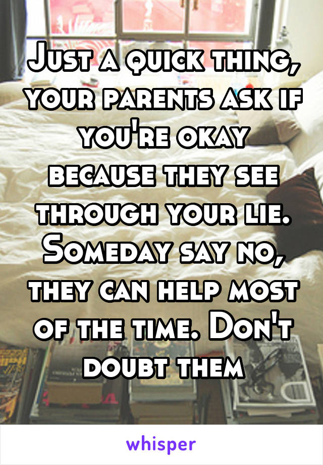 Just a quick thing, your parents ask if you're okay because they see through your lie. Someday say no, they can help most of the time. Don't doubt them
