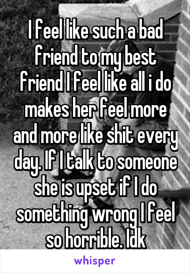 I feel like such a bad friend to my best friend I feel like all i do makes her feel more and more like shit every day. If I talk to someone she is upset if I do something wrong I feel so horrible. Idk