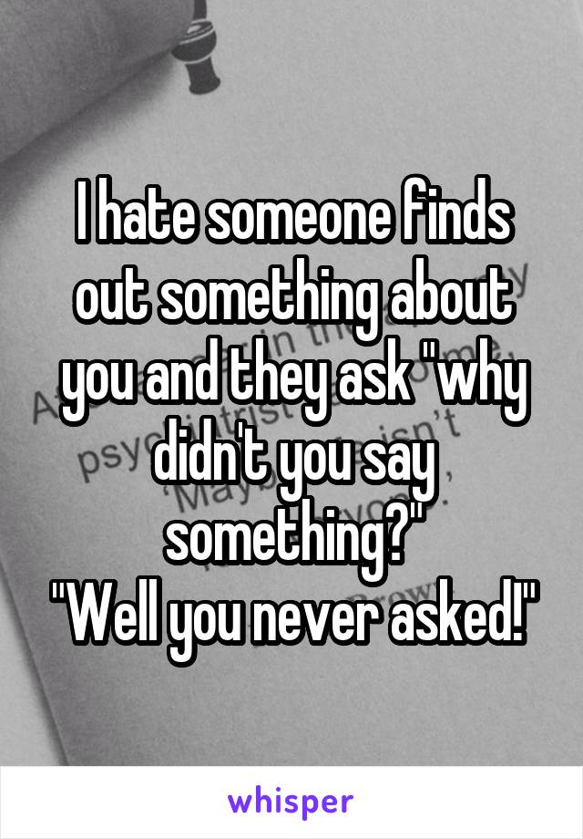 I hate someone finds out something about you and they ask "why didn't you say something?"
"Well you never asked!"