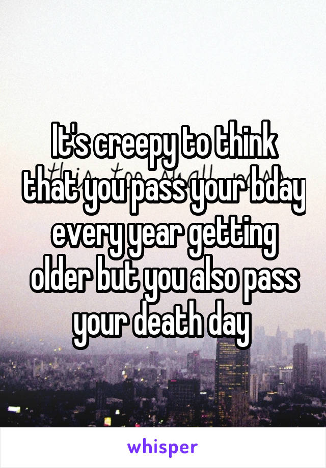 It's creepy to think that you pass your bday every year getting older but you also pass your death day 