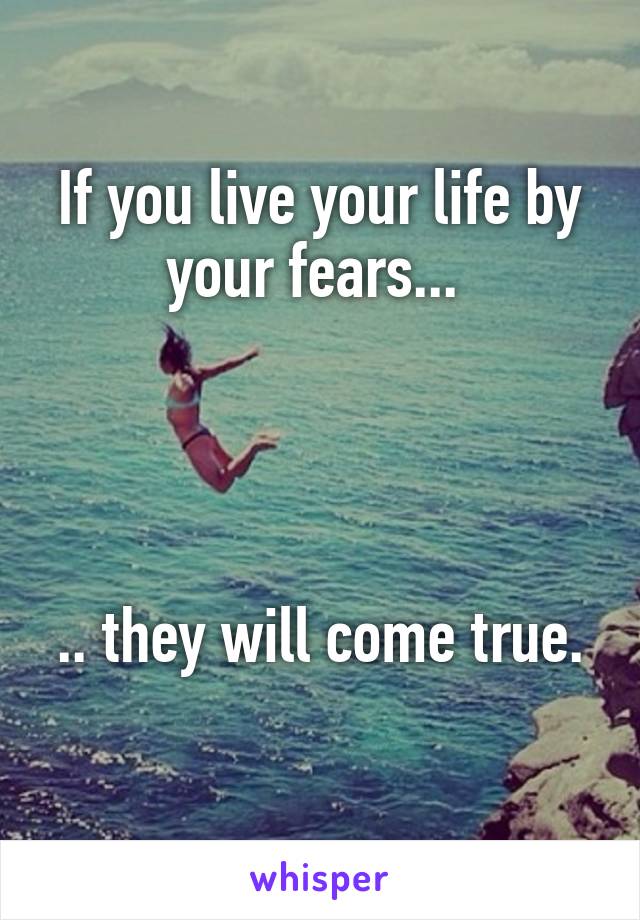 If you live your life by your fears... 




.. they will come true. 