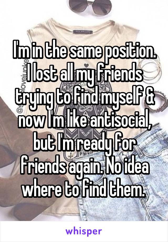 I'm in the same position. I lost all my friends trying to find myself & now I'm like antisocial, but I'm ready for friends again. No idea where to find them. 