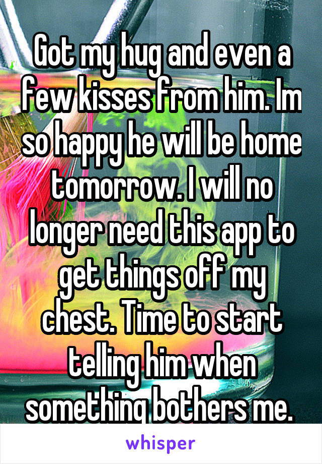 Got my hug and even a few kisses from him. Im so happy he will be home tomorrow. I will no longer need this app to get things off my chest. Time to start telling him when something bothers me. 