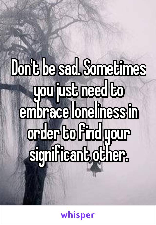 Don't be sad. Sometimes you just need to embrace loneliness in order to find your significant other.