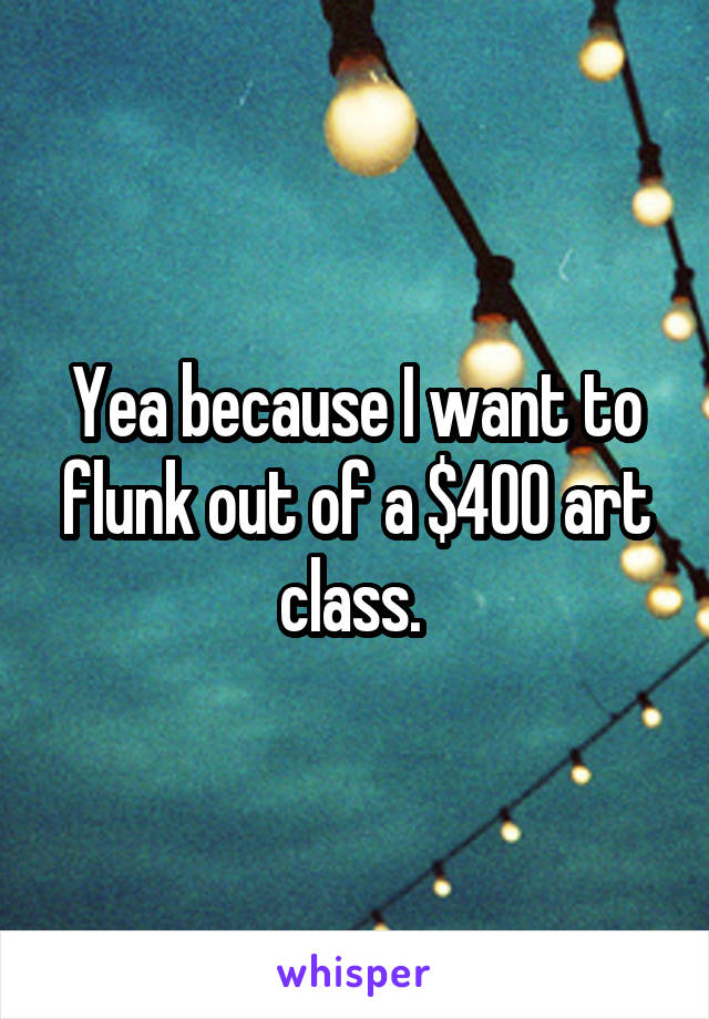 Yea because I want to flunk out of a $400 art class. 