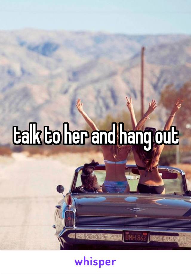 talk to her and hang out