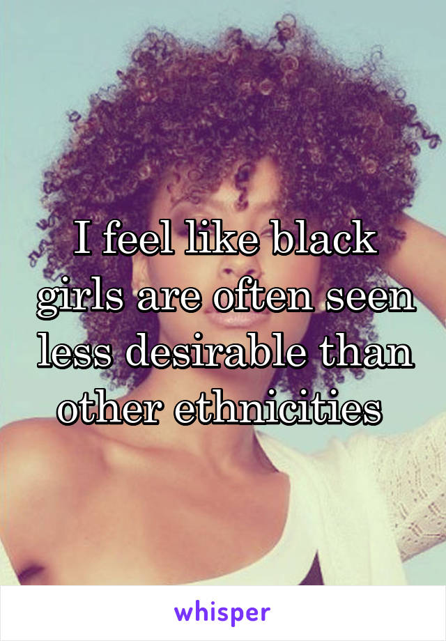 I feel like black girls are often seen less desirable than other ethnicities 