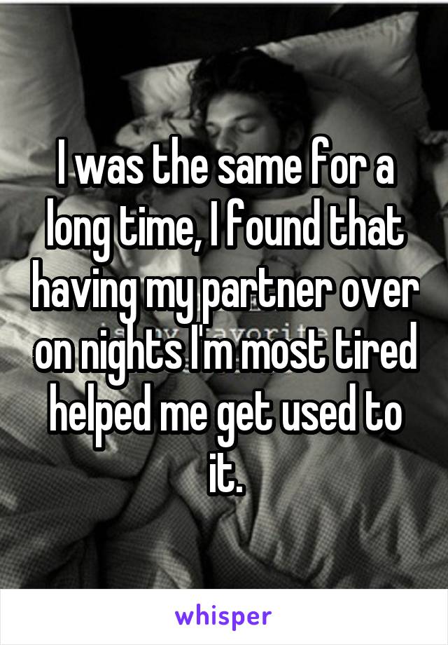 I was the same for a long time, I found that having my partner over on nights I'm most tired helped me get used to it.