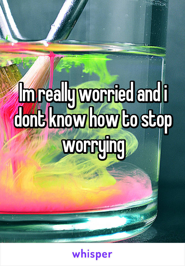 Im really worried and i dont know how to stop worrying
