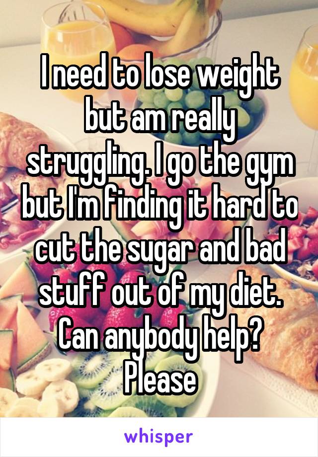 I need to lose weight but am really struggling. I go the gym but I'm finding it hard to cut the sugar and bad stuff out of my diet. Can anybody help? Please