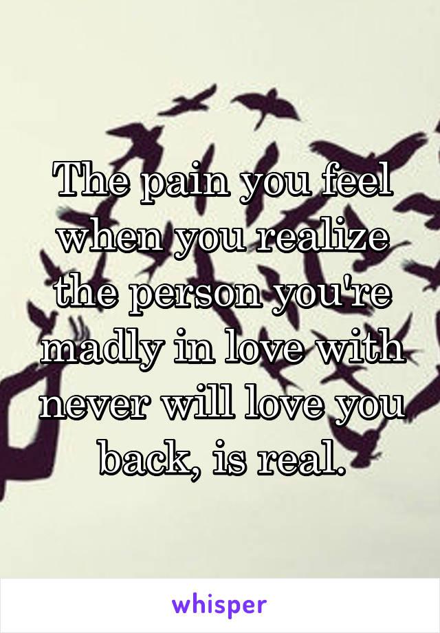 The pain you feel when you realize the person you're madly in love with never will love you back, is real.