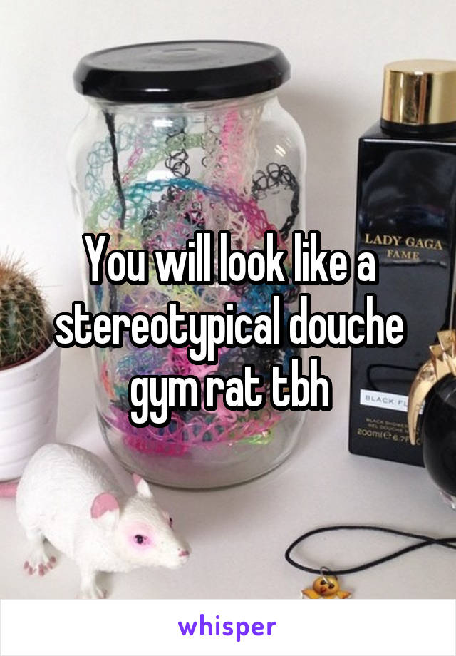 You will look like a stereotypical douche gym rat tbh