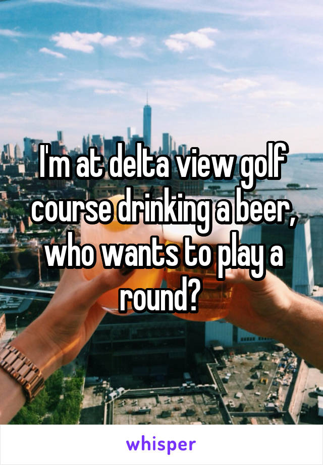 I'm at delta view golf course drinking a beer, who wants to play a round? 