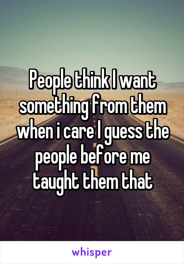 People think I want something from them when i care I guess the people before me taught them that