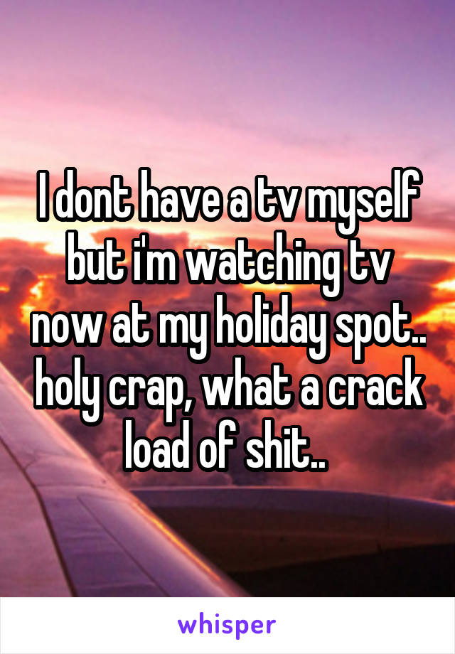 I dont have a tv myself but i'm watching tv now at my holiday spot.. holy crap, what a crack load of shit.. 