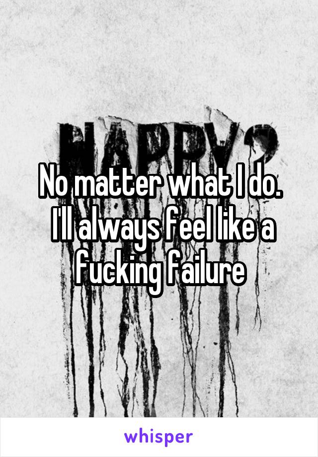 No matter what I do.
 I'll always feel like a fucking failure