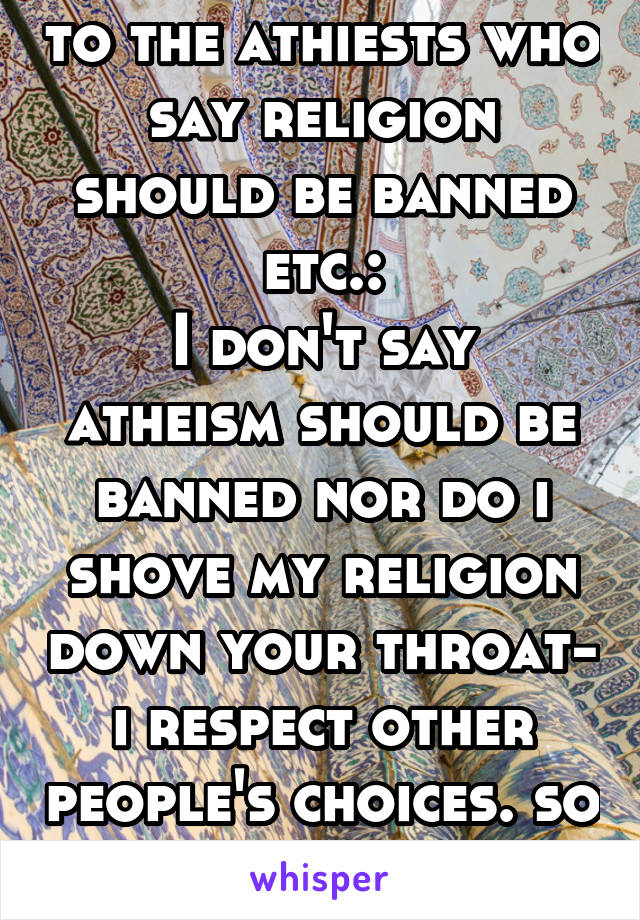 to the athiests who say religion should be banned etc.:
I don't say atheism should be banned nor do i shove my religion down your throat- i respect other people's choices. so please do the same