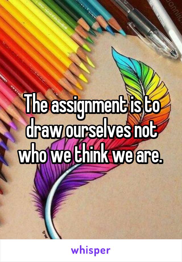 The assignment is to draw ourselves not who we think we are. 