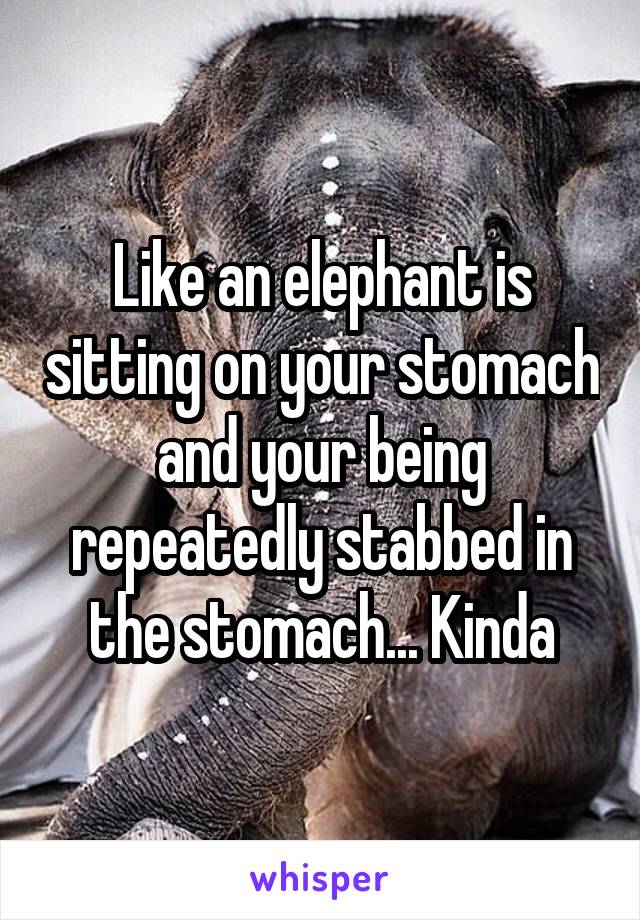 Like an elephant is sitting on your stomach and your being repeatedly stabbed in the stomach... Kinda