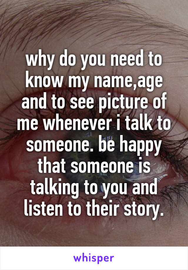 why do you need to know my name,age and to see picture of me whenever i talk to someone. be happy that someone is talking to you and listen to their story.