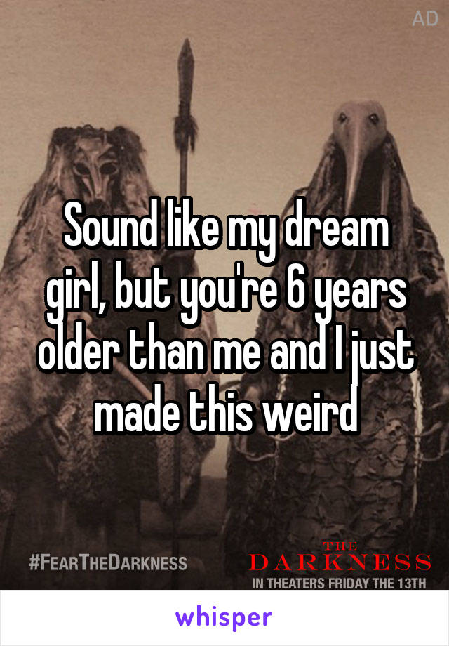 Sound like my dream girl, but you're 6 years older than me and I just made this weird