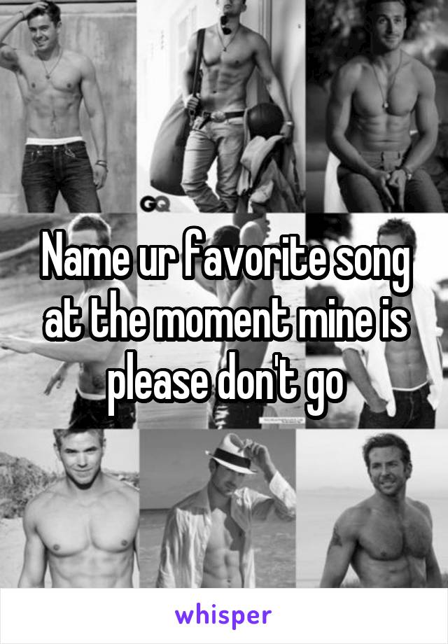 Name ur favorite song at the moment mine is please don't go