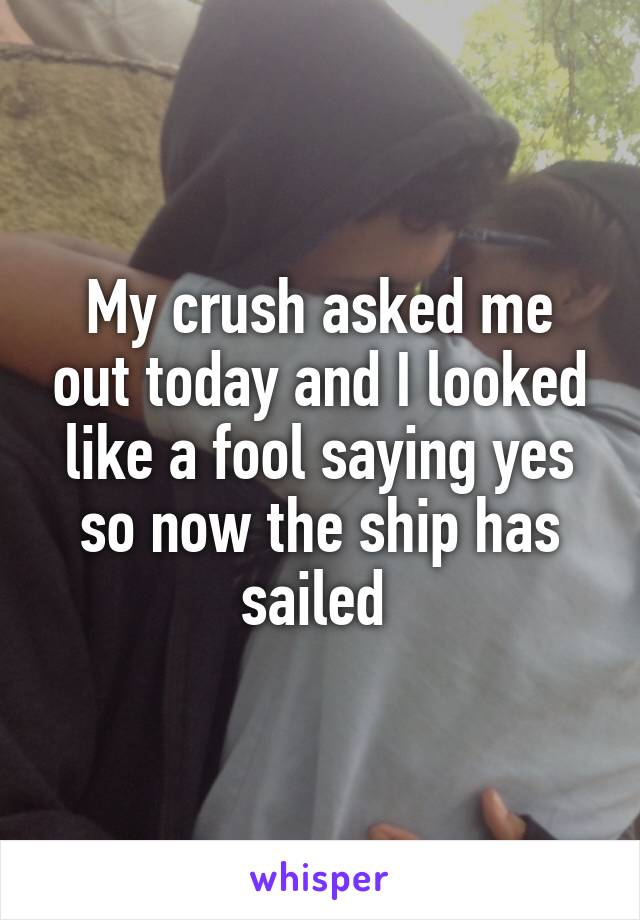 My crush asked me out today and I looked like a fool saying yes so now the ship has sailed 