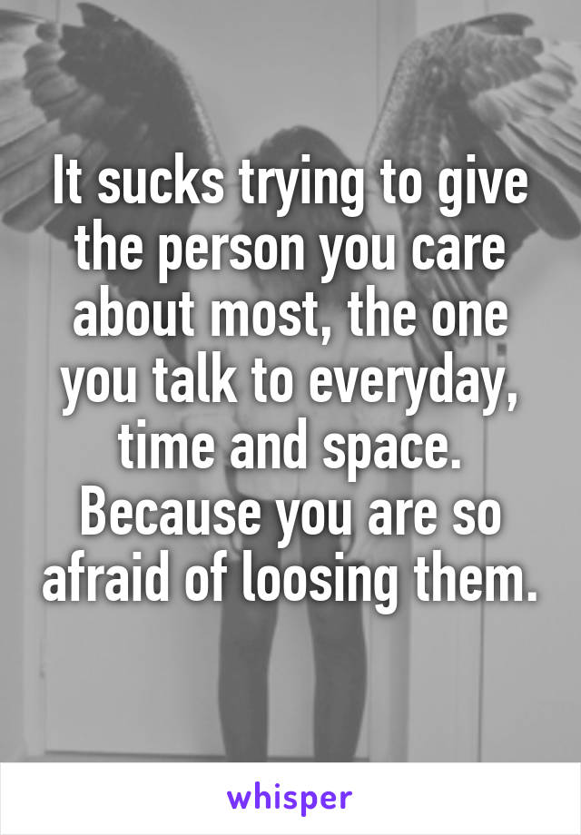 It sucks trying to give the person you care about most, the one you talk to everyday, time and space. Because you are so afraid of loosing them. 