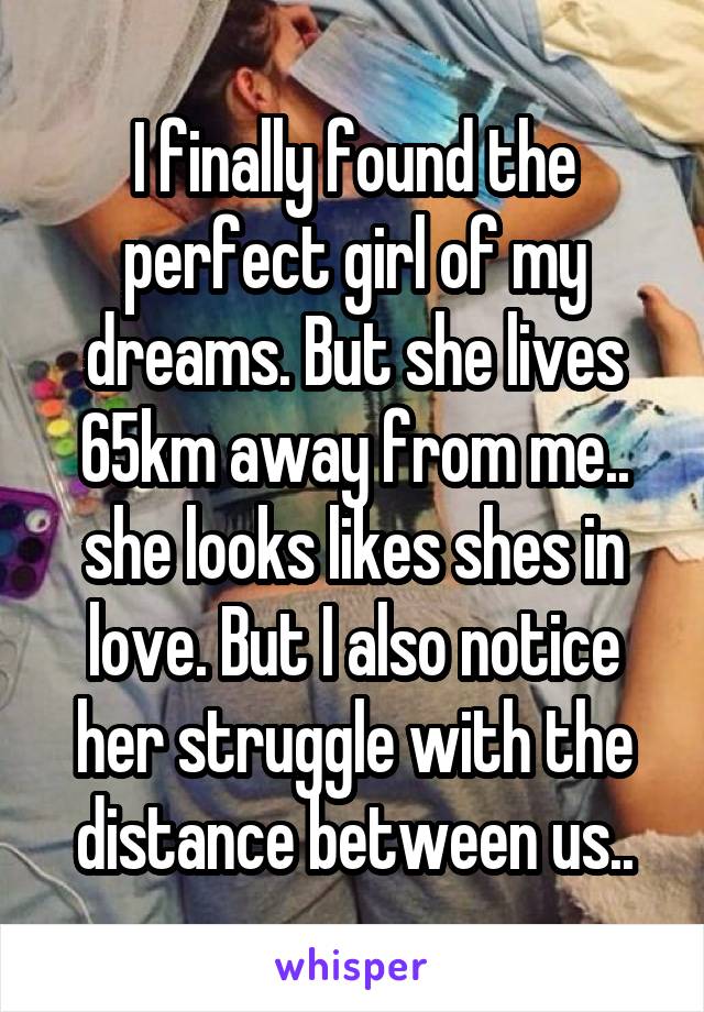 I finally found the perfect girl of my dreams. But she lives 65km away from me.. she looks likes shes in love. But I also notice her struggle with the distance between us..