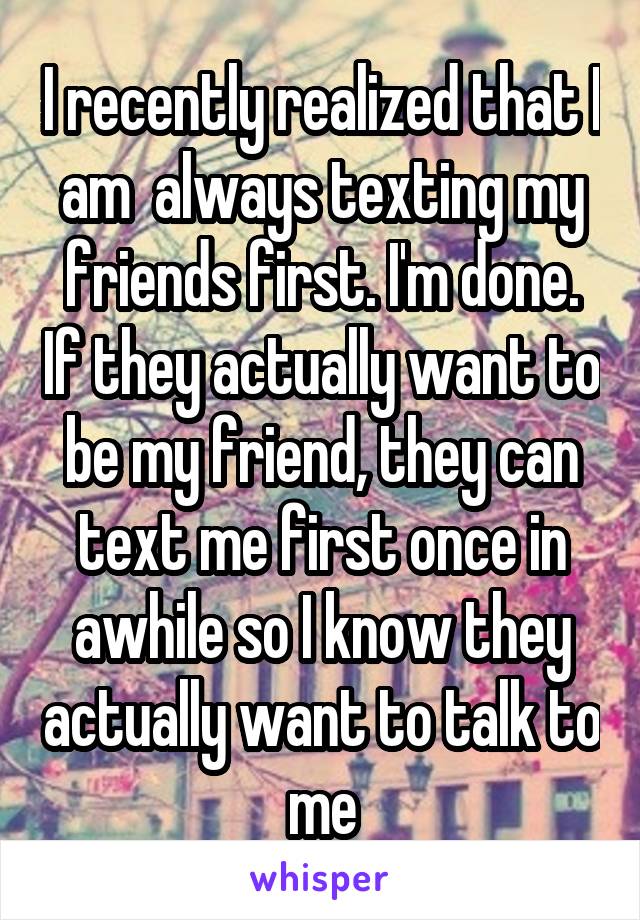 I recently realized that I am  always texting my friends first. I'm done. If they actually want to be my friend, they can text me first once in awhile so I know they actually want to talk to me